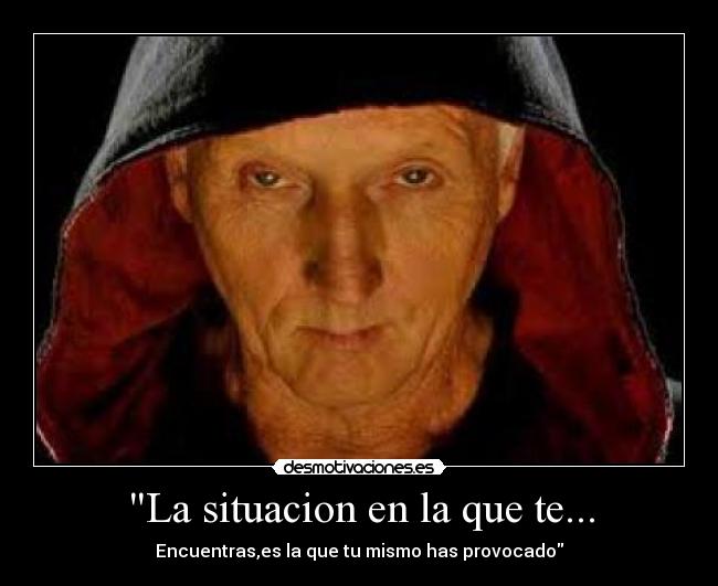 La situacion en la que te... - Encuentras,es la que tu mismo has provocado