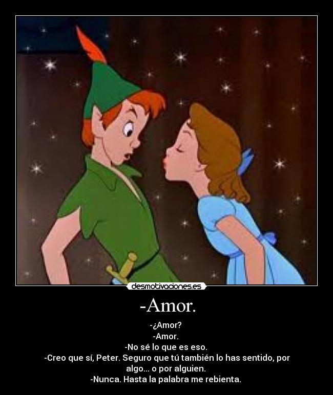 -Amor. - -¿Amor? 
-Amor. 
-No sé lo que es eso. 
-Creo que sí, Peter. Seguro que tú también lo has sentido, por algo... o por alguien. 
-Nunca. Hasta la palabra me rebienta. 