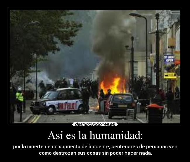 Así es la humanidad: - por la muerte de un supuesto delincuente, centenares de personas ven
como destrozan sus cosas sin poder hacer nada.
