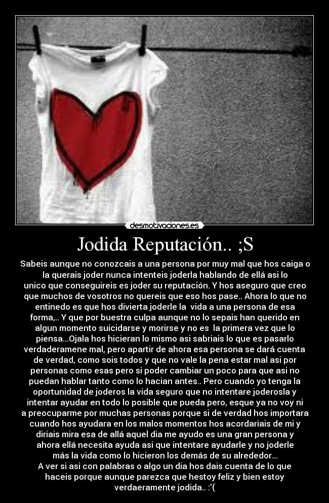 Jodida Reputación.. ;S - Sabeis aunque no conozcais a una persona por muy mal que hos caiga o
la querais joder nunca intenteis joderla hablando de ellá asi lo
unico que conseguireis es joder su reputación. Y hos aseguro que creo
que muchos de vosotros no quereis que eso hos pase.. Ahora lo que no
entinedo es que hos divierta joderle la vida a una persona de esa
forma,.. Y que por buestra culpa aunque no lo sepais han querido en
algun momento suicidarse y morirse y no es la primera vez que lo
piensa...Ojala hos hicieran lo mismo asi sabriais lo que es pasarlo
verdaderamene mal, pero apartir de ahora esa persona se dará cuenta
de verdad, como sois todos y que no vale la pena estar mal asi por
personas como esas pero si poder cambiar un poco para que asi no
puedan hablar tanto como lo hacian antes.. Pero cuando yo tenga la
oportunidad de joderos la vida seguro que no intentare joderosla y
intentar ayudar en todo lo posible que pueda pero, esque ya no voy ni
a preocuparme por muchas personas porque si de verdad hos importara
cuando hos ayudara en los malos momentos hos acordariais de mi y
diriais mira esa de allá aquel dia me ayudo es una gran persona y
ahora ellá necesita ayuda asi que intentare ayudarle y no joderle
más la vida como lo hicieron los demás de su alrededor...
A ver si asi con palabras o algo un dia hos dais cuenta de lo que
haceis porque aunque parezca que hestoy feliz y bien estoy
verdaeramente jodida.. :(
