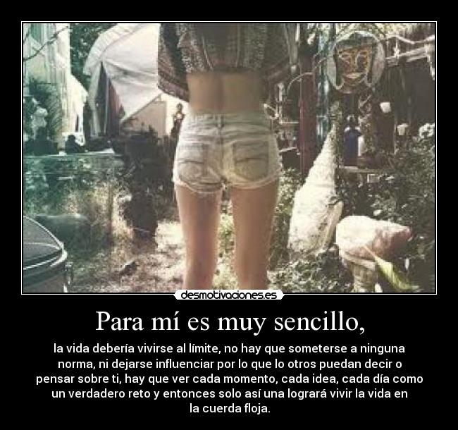 Para mí es muy sencillo, - la vida debería vivirse al límite, no hay que someterse a ninguna
norma, ni dejarse influenciar por lo que lo otros puedan decir o
pensar sobre ti, hay que ver cada momento, cada idea, cada día como
un verdadero reto y entonces solo así una logrará vivir la vida en
la cuerda floja.