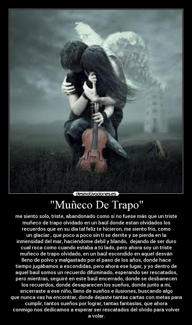 Muñeco De Trapo - me siento solo, triste, abandonado como si no fuese más que un triste
muñeco de trapo olvidado en un baúl donde estan olvidados los
recuerdos que en su día tal feliz te hicieron, me siento frio, como
un glaciar , que poco a poco sin ti se derrite y se pierda en la
inmensidad del mar, haciendome debil y blando,  dejando de ser duro
cual roca como cuando estaba a tú lado, pero ahora soy un triste
muñeco de trapo olvidado, en un baúl escondido en aquel desván
lleno de polvo y malgastado por el paso de los años, donde hace
tiempo jugábamos a escondidas, pero ahora ese lugar, y yo dentro de
aquel baúl somos un recuerdo difuminado, esperando ser rescatados,
pero mientras, seguiré en este baúl encerrado, donde se desbanecen
los recuerdos, donde desaparecen los sueños, donde junto a mi,
encerraste a ese niño, lleno de sueños e ilusiones, buscando algo
que nunca vas ha encontrar, donde dejaste tantas cartas con metas para
cumplir, tantos sueños por lograr, tantas fantasías, que ahora
conmigo nos dedicamos a esperar ser rescatados del olvido para volver
a volar.