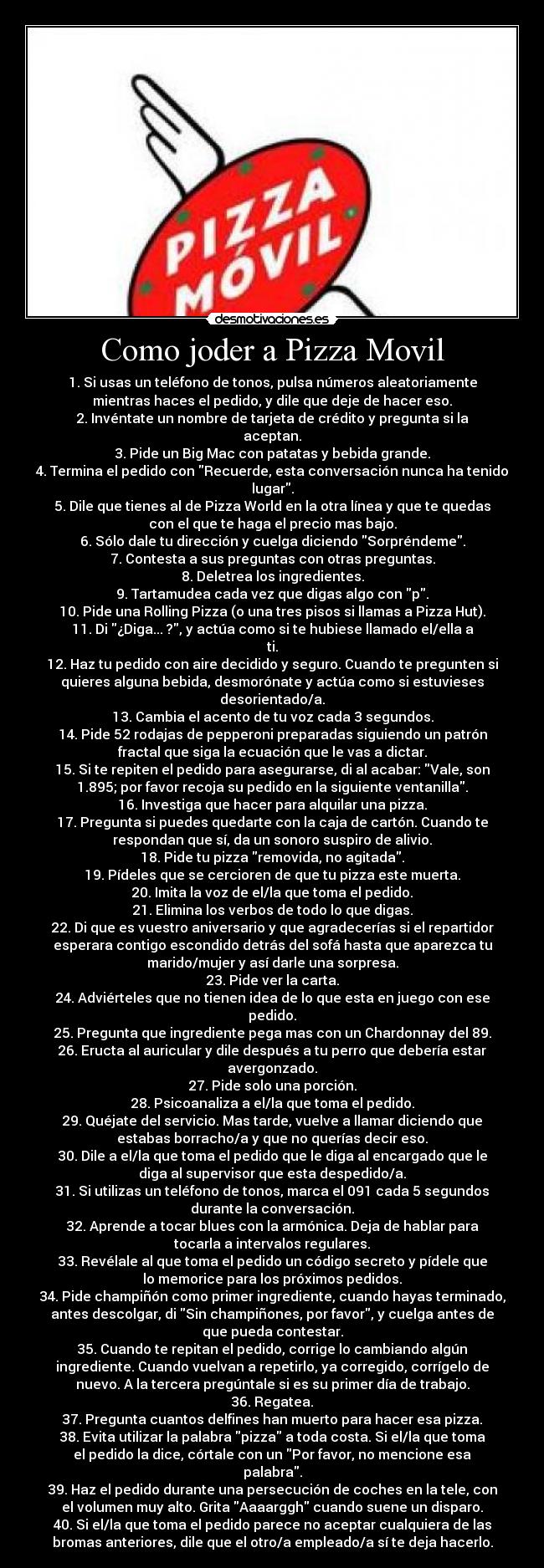 Como joder a Pizza Movil - 1. Si usas un teléfono de tonos, pulsa números aleatoriamente
mientras haces el pedido, y dile que deje de hacer eso.
2. Invéntate un nombre de tarjeta de crédito y pregunta si la
aceptan.
3. Pide un Big Mac con patatas y bebida grande.
4. Termina el pedido con Recuerde, esta conversación nunca ha tenido
lugar.
5. Dile que tienes al de Pizza World en la otra línea y que te quedas
con el que te haga el precio mas bajo.
6. Sólo dale tu dirección y cuelga diciendo Sorpréndeme.
7. Contesta a sus preguntas con otras preguntas.
8. Deletrea los ingredientes.
9. Tartamudea cada vez que digas algo con p.
10. Pide una Rolling Pizza (o una tres pisos si llamas a Pizza Hut).
11. Di ¿Diga... ?, y actúa como si te hubiese llamado el/ella a
ti.
12. Haz tu pedido con aire decidido y seguro. Cuando te pregunten si
quieres alguna bebida, desmorónate y actúa como si estuvieses
desorientado/a.
13. Cambia el acento de tu voz cada 3 segundos.
14. Pide 52 rodajas de pepperoni preparadas siguiendo un patrón
fractal que siga la ecuación que le vas a dictar.
15. Si te repiten el pedido para asegurarse, di al acabar: Vale, son
1.895; por favor recoja su pedido en la siguiente ventanilla.
16. Investiga que hacer para alquilar una pizza.
17. Pregunta si puedes quedarte con la caja de cartón. Cuando te
respondan que sí, da un sonoro suspiro de alivio.
18. Pide tu pizza removida, no agitada.
19. Pídeles que se cercioren de que tu pizza este muerta.
20. Imita la voz de el/la que toma el pedido.
21. Elimina los verbos de todo lo que digas.
22. Di que es vuestro aniversario y que agradecerías si el repartidor
esperara contigo escondido detrás del sofá hasta que aparezca tu
marido/mujer y así darle una sorpresa.
23. Pide ver la carta.
24. Adviérteles que no tienen idea de lo que esta en juego con ese
pedido.
25. Pregunta que ingrediente pega mas con un Chardonnay del 89.
26. Eructa al auricular y dile después a tu perro que debería estar
avergonzado.
27. Pide solo una porción.
28. Psicoanaliza a el/la que toma el pedido.
29. Quéjate del servicio. Mas tarde, vuelve a llamar diciendo que
estabas borracho/a y que no querías decir eso.
30. Dile a el/la que toma el pedido que le diga al encargado que le
diga al supervisor que esta despedido/a.
31. Si utilizas un teléfono de tonos, marca el 091 cada 5 segundos
durante la conversación.
32. Aprende a tocar blues con la armónica. Deja de hablar para
tocarla a intervalos regulares.
33. Revélale al que toma el pedido un código secreto y pídele que
lo memorice para los próximos pedidos.
34. Pide champiñón como primer ingrediente, cuando hayas terminado,
antes descolgar, di Sin champiñones, por favor, y cuelga antes de
que pueda contestar.
35. Cuando te repitan el pedido, corrige lo cambiando algún
ingrediente. Cuando vuelvan a repetirlo, ya corregido, corrígelo de
nuevo. A la tercera pregúntale si es su primer día de trabajo.
36. Regatea.
37. Pregunta cuantos delfines han muerto para hacer esa pizza.
38. Evita utilizar la palabra pizza a toda costa. Si el/la que toma
el pedido la dice, córtale con un Por favor, no mencione esa
palabra.
39. Haz el pedido durante una persecución de coches en la tele, con
el volumen muy alto. Grita Aaaarggh cuando suene un disparo.
40. Si el/la que toma el pedido parece no aceptar cualquiera de las
bromas anteriores, dile que el otro/a empleado/a sí te deja hacerlo.