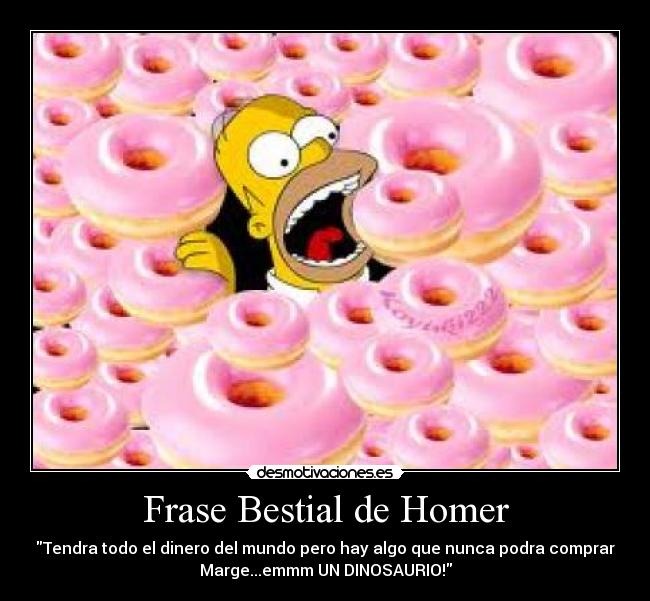 Frase Bestial de Homer - Tendra todo el dinero del mundo pero hay algo que nunca podra comprar
Marge...emmm UN DINOSAURIO!