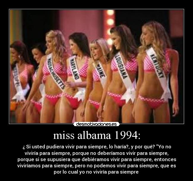 miss albama 1994: - ¿ Si usted pudiera vivir para siempre, lo haría?, y por qué? Yo no
viviría para siempre, porque no deberíamos vivir para siempre,
porque si se supusiera que debiéramos vivir para siempre, entonces
viviríamos para siempre, pero no podemos vivir para siempre, que es
por lo cual yo no viviría para siempre
