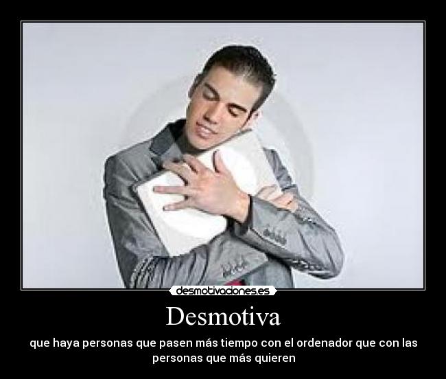 Desmotiva - que haya personas que pasen más tiempo con el ordenador que con las
personas que más quieren