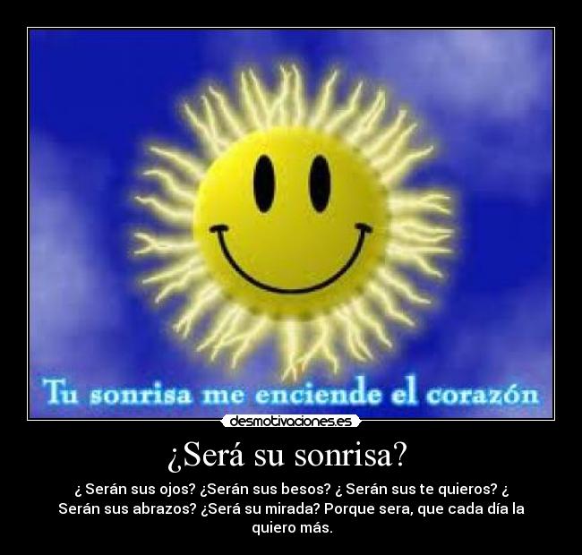 ¿Será su sonrisa?  - ¿ Serán sus ojos? ¿Serán sus besos? ¿ Serán sus te quieros? ¿
Serán sus abrazos? ¿Será su mirada? Porque sera, que cada día la
quiero más.