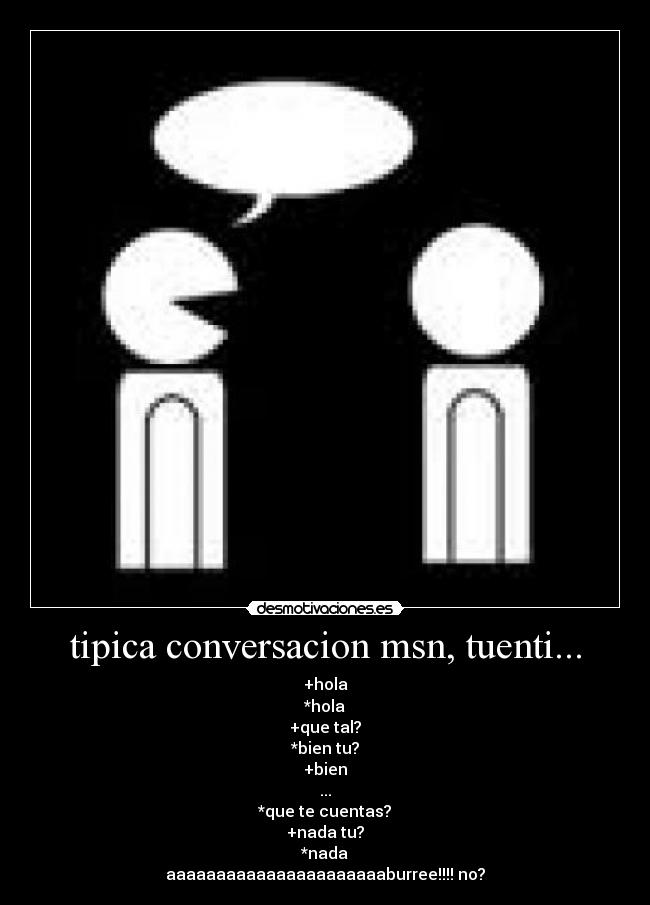 tipica conversacion msn, tuenti... - +hola
*hola
+que tal?
*bien tu?
+bien
...
*que te cuentas?
+nada tu?
*nada
aaaaaaaaaaaaaaaaaaaaaaburree!!!! no?