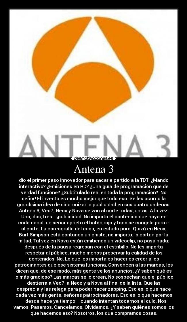 Antena 3 - dio el primer paso innovador para sacarle partido a la TDT. ¿Mando
interactivo? ¿Emisiones en HD? ¿Una guía de programación que de
verdad funcione? ¿Subtitulado real en toda la programación? ¡No
señor! El invento es mucho mejor que todo eso. Se les ocurrió la
grandísima idea de sincronizar la publicidad en sus cuatro cadenas.
Antena 3, Veo7, Neox y Nova se van al corte todas juntas. A la vez.
Uno, dos, tres… ¡publicidad! No importa el contenido que haya en
cada canal: un señor aprieta el botón rojo y todo se congela para ir
al corte. La coreografía del caos, en estado puro. Quizá en Neox,
Bart Simpson está contando un chiste, no importa: lo cortan por la
mitad. Tal vez en Nova están emitiendo un videoclip, no pasa nada:
después de la pausa regresan con el estribillo. No les importa
respetar al público, mucho menos preservar la calidad de los
contenidos. No. Lo que les importa es hacerles creer a los
patrocinantes que ese sistema funciona. Convencen a las marcas, les
dicen que, de ese modo, más gente ve los anuncios. ¿Y saben qué es
lo más gracioso? Las marcas se lo creen. No sospechan que el público
destierra a Veo7, a Neox y a Nova al final de la lista. Que las
desprecia y las relega para poder hacer zapping. Eso es lo que hace
cada vez más gente, señores patrocinadores. Eso es lo que hacemos
—desde hace ya tiempo— cuando intentan tocarnos el culo. Nos
vamos. Pasamos. Cancelamos. Olvidamos. ¿Y saben quiénes somos los
que hacemos eso? Nosotros, los que compramos cosas.