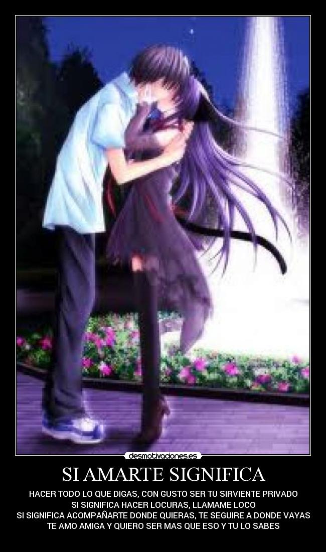 SI AMARTE SIGNIFICA - HACER TODO LO QUE DIGAS, CON GUSTO SER TU SIRVIENTE PRIVADO
SI SIGNIFICA HACER LOCURAS, LLAMAME LOCO
SI SIGNIFICA ACOMPAÑARTE DONDE QUIERAS, TE SEGUIRE A DONDE VAYAS
TE AMO AMIGA Y QUIERO SER MAS QUE ESO Y TU LO SABES