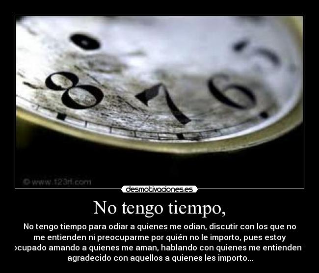 No tengo tiempo, - No tengo tiempo para odiar a quienes me odian, discutir con los que no
me entienden ni preocuparme por quién no le importo, pues estoy
ocupado amando a quienes me aman, hablando con quienes me entienden y
agradecido con aquellos a quienes les importo...