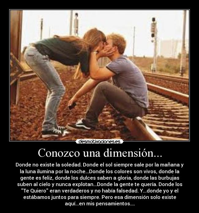 Conozco una dimensión... - Donde no existe la soledad. Donde el sol siempre sale por la mañana y
la luna ilumina por la noche...Donde los colores son vivos, donde la
gente es feliz, donde los dulces saben a gloria, donde las burbujas
suben al cielo y nunca explotan...Donde la gente te quería. Donde los
Te Quiero eran verdaderos y no había falsedad. Y...donde yo y el
estábamos juntos para siempre. Pero esa dimensión solo existe
aquí...en mis pensamientos....