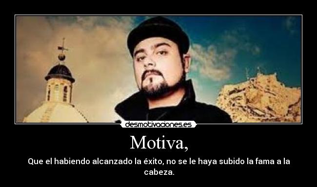 Motiva, - Que el habiendo alcanzado la éxito, no se le haya subido la fama a la cabeza.