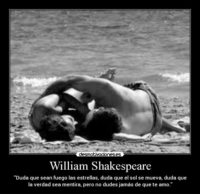 William Shakespeare - Duda que sean fuego las estrellas, duda que el sol se mueva, duda que
la verdad sea mentira, pero no dudes jamás de que te amo.