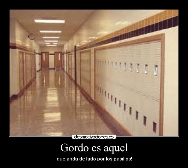 Gordo es aquel - que anda de lado por los pasillos!