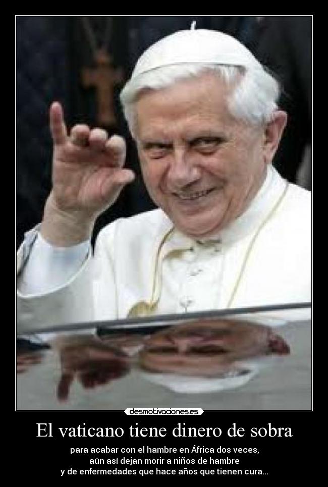 El vaticano tiene dinero de sobra - para acabar con el hambre en África dos veces,
aún así dejan morir a niños de hambre
y de enfermedades que hace años que tienen cura...