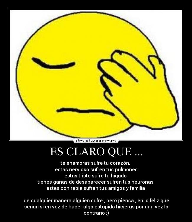 ES CLARO QUE ... - te enamoras sufre tu corazón,
estas nervioso sufren tus pulmones
estas triste sufre tu higado
tienes ganas de desaparecer sufren tus neuronas
estas con rabia sufren tus amigos y familia
de cualquier manera alguien sufre , pero piensa , en lo feliz que
serian si en vez de hacer algo estupido hicieras por una vez lo
contrario :)