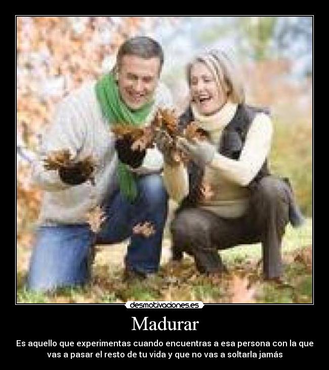 Madurar - Es aquello que experimentas cuando encuentras a esa persona con la que
vas a pasar el resto de tu vida y que no vas a soltarla jamás