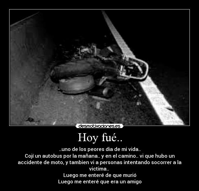 Hoy fué.. - ..uno de los peores dia de mi vida..
Cojí un autobus por la mañana.. y en el camino.. vi que hubo un
accidente de moto, y tambien vi a personas intentando socorrer a la
victima..
Luego me enteré de que murió
Luego me enteré que era un amigo