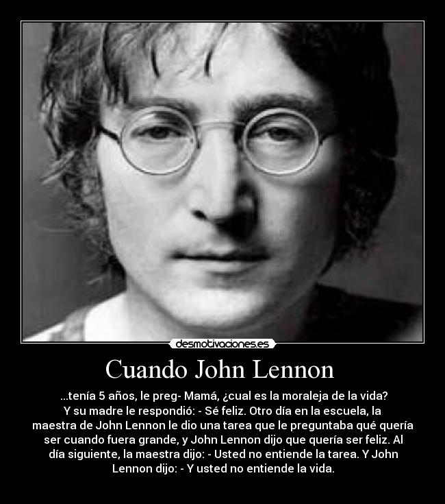 Cuando John Lennon  -  ...tenía 5 años, le preg- Mamá, ¿cual es la moraleja de la vida?
Y su madre le respondió: - Sé feliz. Otro día en la escuela, la
maestra de John Lennon le dio una tarea que le preguntaba qué quería
ser cuando fuera grande, y John Lennon dijo que quería ser feliz. Al
día siguiente, la maestra dijo: - Usted no entiende la tarea. Y John
Lennon dijo: - Y usted no entiende la vida.
