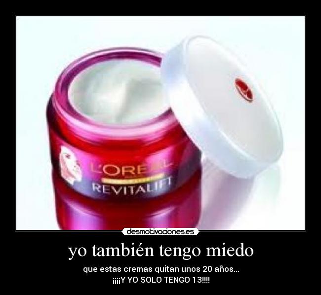 yo también tengo miedo - que estas cremas quitan unos 20 años...
¡¡¡¡Y YO SOLO TENGO 13!!!!