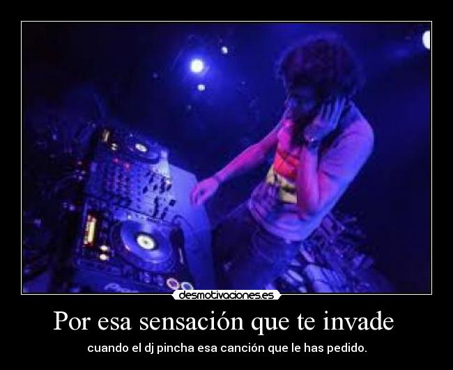 Por esa sensación que te invade - cuando el dj pincha esa canción que le has pedido.