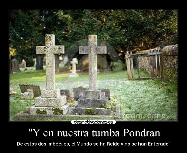 Y en nuestra tumba Pondran - De estos dos Imbéciles, el Mundo se ha Reído y no se han Enterado