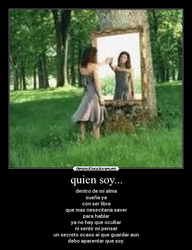 quien soy... - dentro de mi alma
sueña ya
con ser libre
que mas nesecitaria saver
para hablar
ya no hay que ocultar
ni sentir mi pensar
un secreto ocaso ai que guardar aun
debo aparentar que soy.