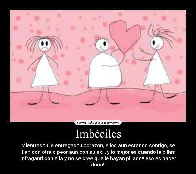 Imbéciles - Mientras tu le entregas tu corazón, ellos aun estando contigo, se
lian con otra o peor aun con su ex... y lo mejor es cuando le pillas
infraganti con ella y no se cree que le hayan pillado!! eso es hacer
daño!!