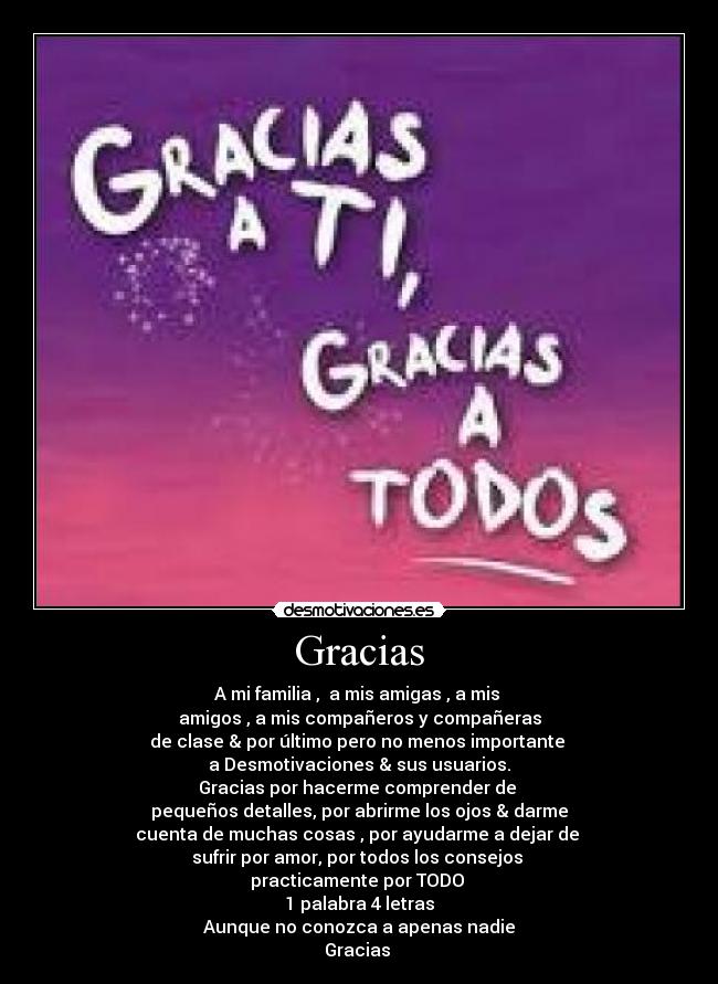 Gracias - A mi familia , a mis amigas , a mis
amigos , a mis compañeros y compañeras
de clase & por último pero no menos importante
a Desmotivaciones & sus usuarios.
Gracias por hacerme comprender de
pequeños detalles, por abrirme los ojos & darme
cuenta de muchas cosas , por ayudarme a dejar de
sufrir por amor, por todos los consejos
practicamente por TODO
1 palabra 4 letras
Aunque no conozca a apenas nadie
Gracias