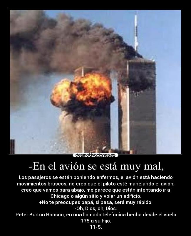 -En el avión se está muy mal, - Los pasajeros se están poniendo enfermos, el avión está haciendo
movimientos bruscos, no creo que el piloto esté manejando el avión,
creo que vamos para abajo, me parece que están intentando ir a
Chicago o algún sitio y volar un edificio.
+No te preocupes papá, si pasa, será muy rápido.
-Oh, Dios, oh, Dios.
Peter Burton Hanson, en una llamada telefónica hecha desde el vuelo
175 a su hijo.
11-S.