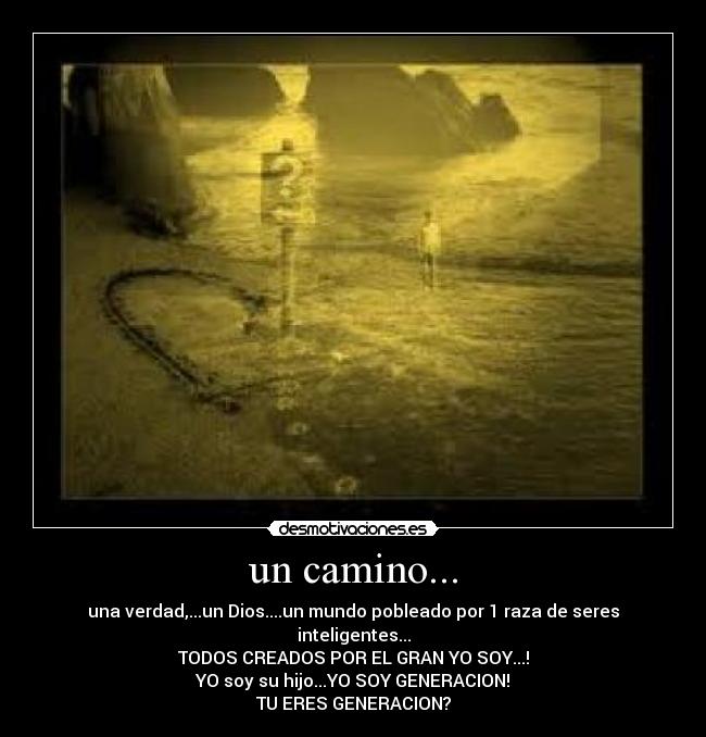 un camino... - una verdad,...un Dios....un mundo pobleado por 1 raza de seres inteligentes...
TODOS CREADOS POR EL GRAN YO SOY...!
YO soy su hijo...YO SOY GENERACION!
TU ERES GENERACION?