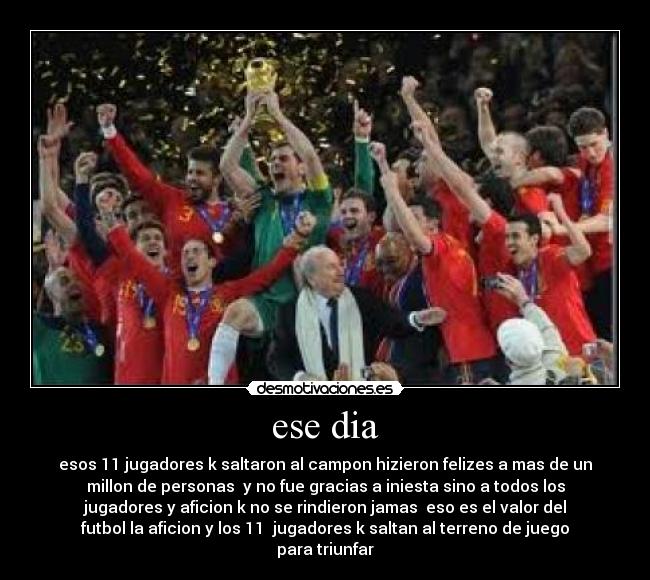 ese dia - esos 11 jugadores k saltaron al campon hizieron felizes a mas de un
millon de personas y no fue gracias a iniesta sino a todos los
jugadores y aficion k no se rindieron jamas eso es el valor del
futbol la aficion y los 11 jugadores k saltan al terreno de juego
para triunfar