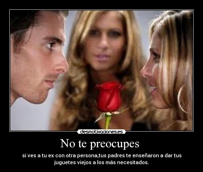 No te preocupes  - si ves a tu ex con otra persona,tus padres te enseñaron a dar tus
juguetes viejos a los más necesitados.