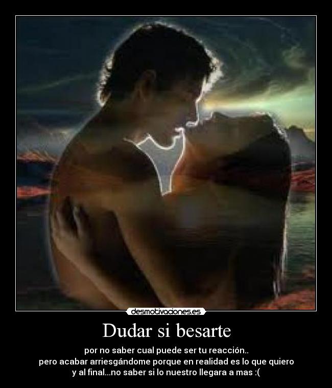 Dudar si besarte - por no saber cual puede ser tu reacción..
pero acabar arriesgándome porque en realidad es lo que quiero
y al final...no saber si lo nuestro llegara a mas :(