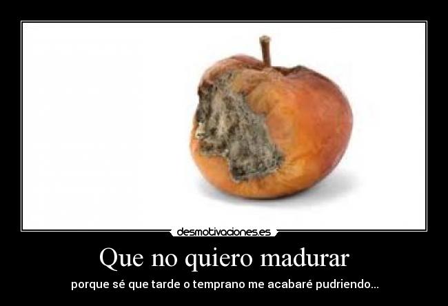 Que no quiero madurar - porque sé que tarde o temprano me acabaré pudriendo...
