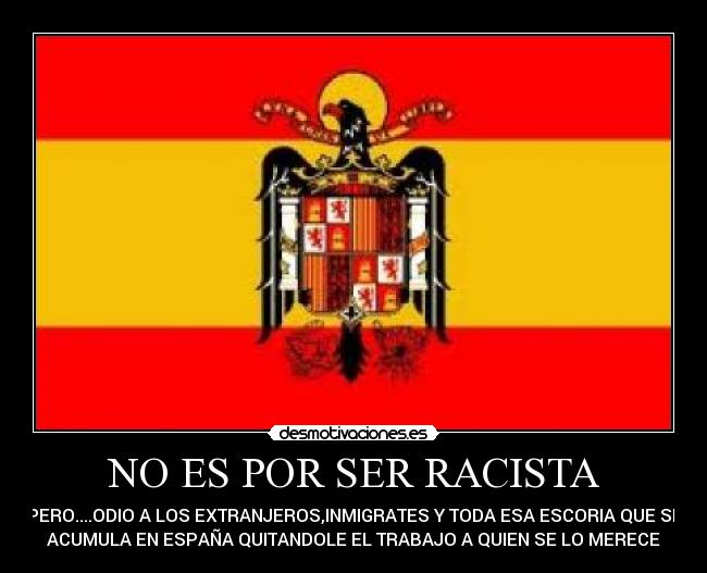 NO ES POR SER RACISTA - PERO....ODIO A LOS EXTRANJEROS,INMIGRATES Y TODA ESA ESCORIA QUE SE
ACUMULA EN ESPAÑA QUITANDOLE EL TRABAJO A QUIEN SE LO MERECE