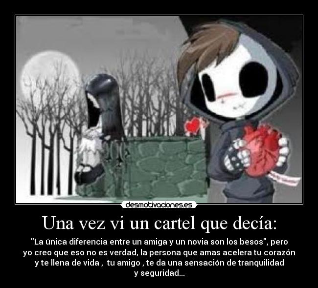 Una vez vi un cartel que decía: - La única diferencia entre un amiga y un novia son los besos, pero
yo creo que eso no es verdad, la persona que amas acelera tu corazón
y te llena de vida , tu amigo , te da una sensación de tranquilidad
y seguridad...