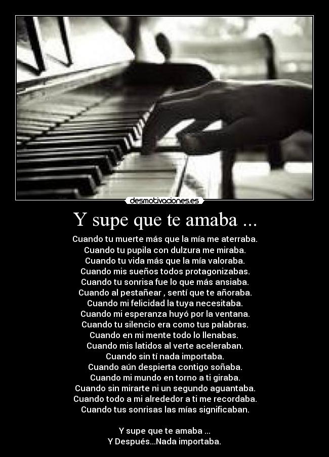 Y supe que te amaba ... - Cuando tu muerte más que la mía me aterraba.
Cuando tu pupila con dulzura me miraba.
Cuando tu vida más que la mía valoraba.
Cuando mis sueños todos protagonizabas.
Cuando tu sonrisa fue lo que más ansiaba.
Cuando al pestañear , sentí que te añoraba.
Cuando mi felicidad la tuya necesitaba.
Cuando mi esperanza huyó por la ventana.
Cuando tu silencio era como tus palabras.
Cuando en mi mente todo lo llenabas.
Cuando mis latidos al verte aceleraban.
Cuando sin tí nada importaba.
Cuando aún despierta contigo soñaba.
Cuando mi mundo en torno a ti giraba.
Cuando sin mirarte ni un segundo aguantaba.
Cuando todo a mi alrededor a ti me recordaba.
Cuando tus sonrisas las mías significaban.
Y supe que te amaba ...
Y Después...Nada importaba.