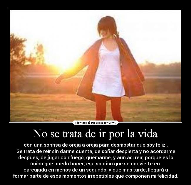 No se trata de ir por la vida - con una sonrisa de oreja a oreja para desmostar que soy feliz..
Se trata de reír sin darme cuenta, de soñar despierta y no acordarme
después, de jugar con fuego, quemarme, y aun así reír, porque es lo
único que puedo hacer, esa sonrisa que se convierte en 
carcajada en menos de un segundo, y que mas tarde, llegará a
formar parte de esos momentos irrepetibles que componen mi felicidad.