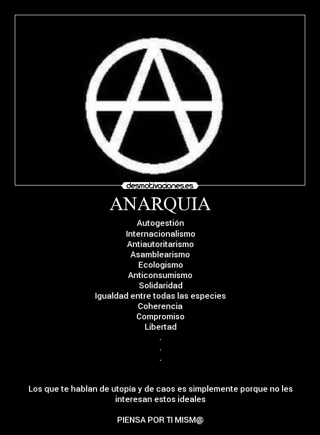 ANARQUIA - Autogestión
Internacionalismo
Antiautoritarismo
Asamblearismo
Ecologismo
Anticonsumismo
Solidaridad
Igualdad entre todas las especies
Coherencia
Compromiso
Libertad
.
.
.


Los que te hablan de utopía y de caos es simplemente porque no les
interesan estos ideales

PIENSA POR TI MISM@