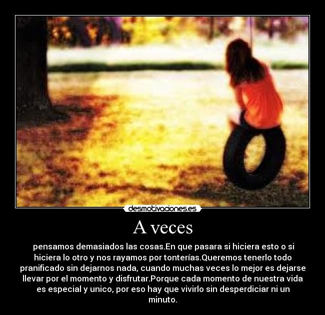 A veces -  pensamos demasiados las cosas.En que pasara si hiciera esto o si
hiciera lo otro y nos rayamos por tonterías.Queremos tenerlo todo
pranificado sin dejarnos nada, cuando muchas veces lo mejor es dejarse
llevar por el momento y disfrutar.Porque cada momento de nuestra vida
es especial y unico, por eso hay que vivirlo sin desperdiciar ni un
minuto.