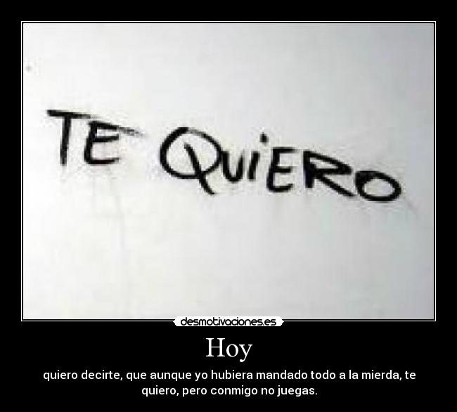 Hoy - quiero decirte, que aunque yo hubiera mandado todo a la mierda, te
quiero, pero conmigo no juegas.