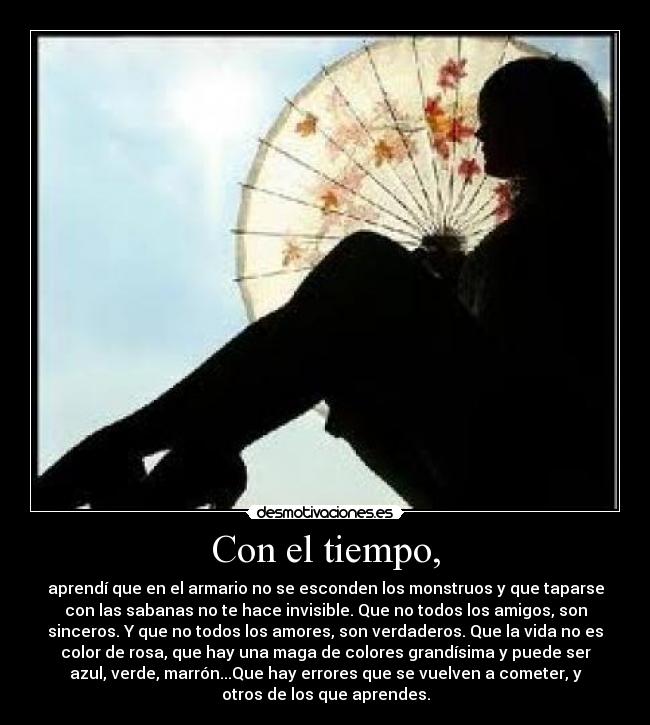 Con el tiempo, - aprendí que en el armario no se esconden los monstruos y que taparse
con las sabanas no te hace invisible. Que no todos los amigos, son
sinceros. Y que no todos los amores, son verdaderos. Que la vida no es
color de rosa, que hay una maga de colores grandísima y puede ser
azul, verde, marrón...Que hay errores que se vuelven a cometer, y
otros de los que aprendes.