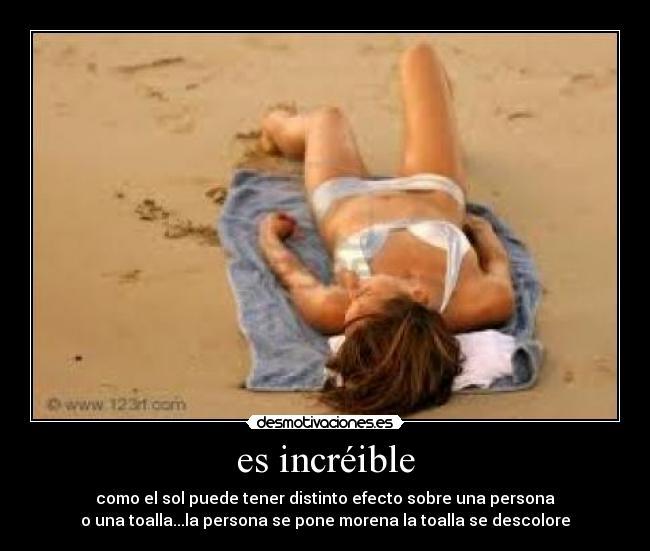 es incréible - como el sol puede tener distinto efecto sobre una persona
o una toalla...la persona se pone morena la toalla se descolore