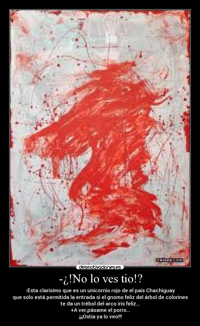 -¿!No lo ves tio!? - -Esta clarisimo que es un unicornio rojo de el pais Chachiguay
que solo está permitida la entrada si el gnomo feliz del árbol de colorines
te da un trébol del arco iris feliz...
+A ver,pásame el porro...
¡¡¡Ostia ya lo veo!!!