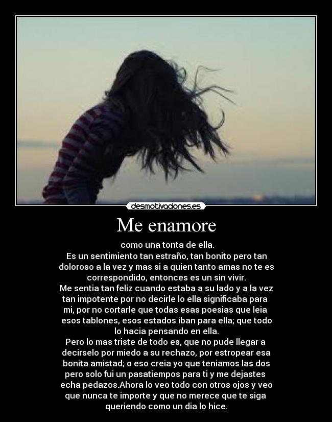 Me enamore -  como una tonta de ella.
Es un sentimiento tan estraño, tan bonito pero tan
doloroso a la vez y mas si a quien tanto amas no te es
correspondido, entonces es un sin vivir.
Me sentia tan feliz cuando estaba a su lado y a la vez
tan impotente por no decirle lo ella significaba para 
mi, por no cortarle que todas esas poesias que leia 
esos tablones, esos estados iban para ella; que todo
lo hacia pensando en ella.
Pero lo mas triste de todo es, que no pude llegar a 
decirselo por miedo a su rechazo, por estropear esa
bonita amistad; o eso creia yo que teniamos las dos
pero solo fui un pasatiempos para ti y me dejastes 
echa pedazos.Ahora lo veo todo con otros ojos y veo
que nunca te importe y que no merece que te siga 
queriendo como un dia lo hice.
