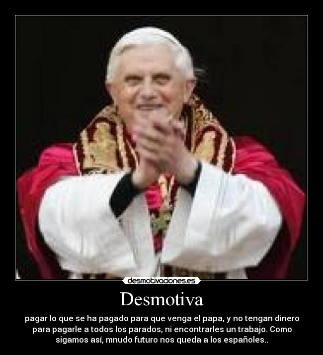 Desmotiva - pagar lo que se ha pagado para que venga el papa, y no tengan dinero
para pagarle a todos los parados, ni encontrarles un trabajo. Como
sigamos así, mnudo futuro nos queda a los españoles..