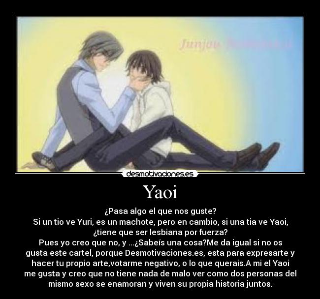 Yaoi - ¿Pasa algo el que nos guste?
Si un tio ve Yuri, es un machote, pero en cambio, si una tia ve Yaoi,
¿tiene que ser lesbiana por fuerza?
Pues yo creo que no, y ...¿Sabeís una cosa?Me da igual si no os
gusta este cartel, porque Desmotivaciones.es, esta para expresarte y
hacer tu propio arte,votarme negativo, o lo que querais.A mi el Yaoi
me gusta y creo que no tiene nada de malo ver como dos personas del
mismo sexo se enamoran y viven su propia historia juntos.