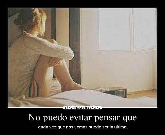 No puedo evitar pensar que - cada vez que nos vemos puede ser la ultima.